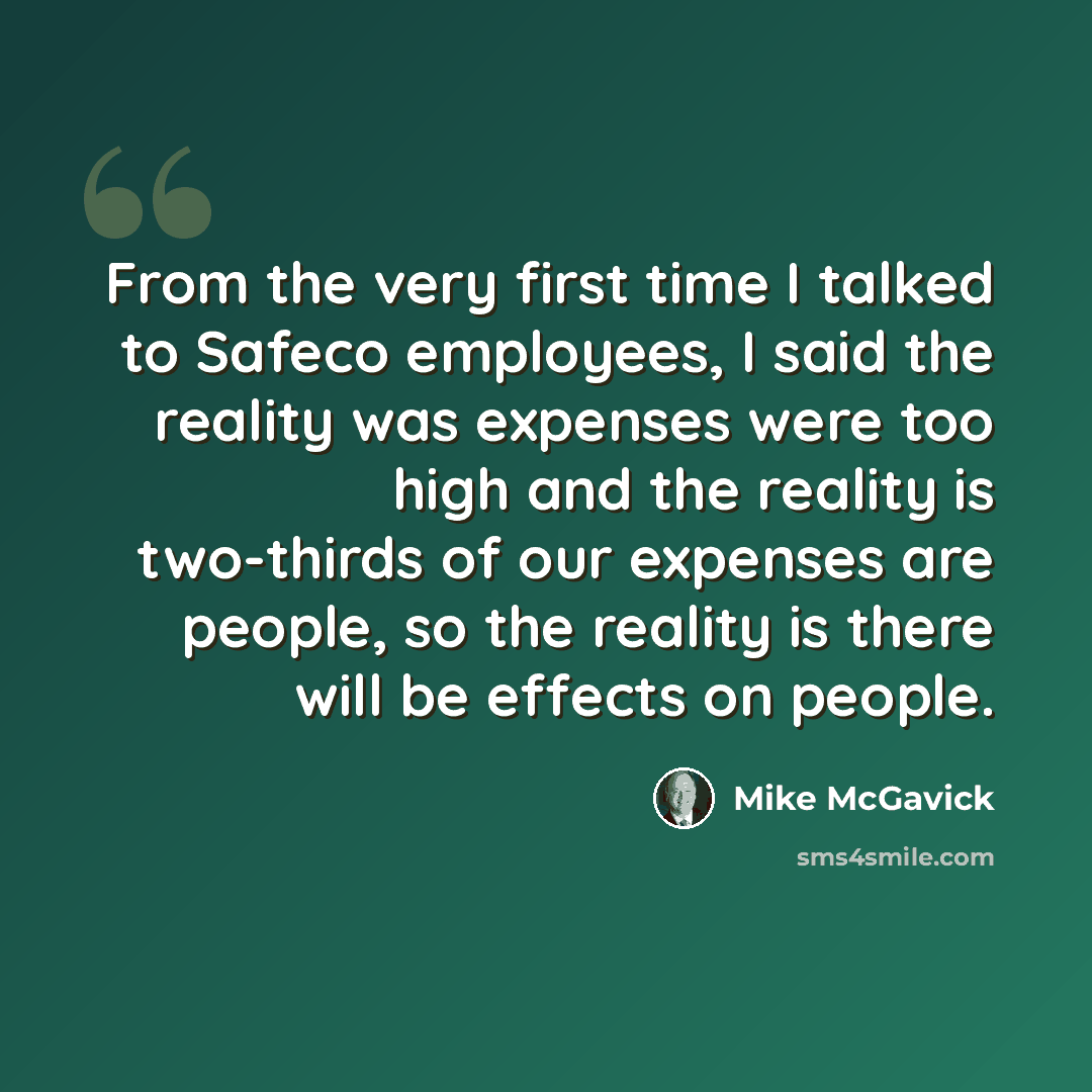 “From the very first time I talked to Safeco employees, I said the reality was expenses were too high and the reality is two-thirds of our expenses are people, so the reality is there will be effects on people.” quote by Mike McGavick
