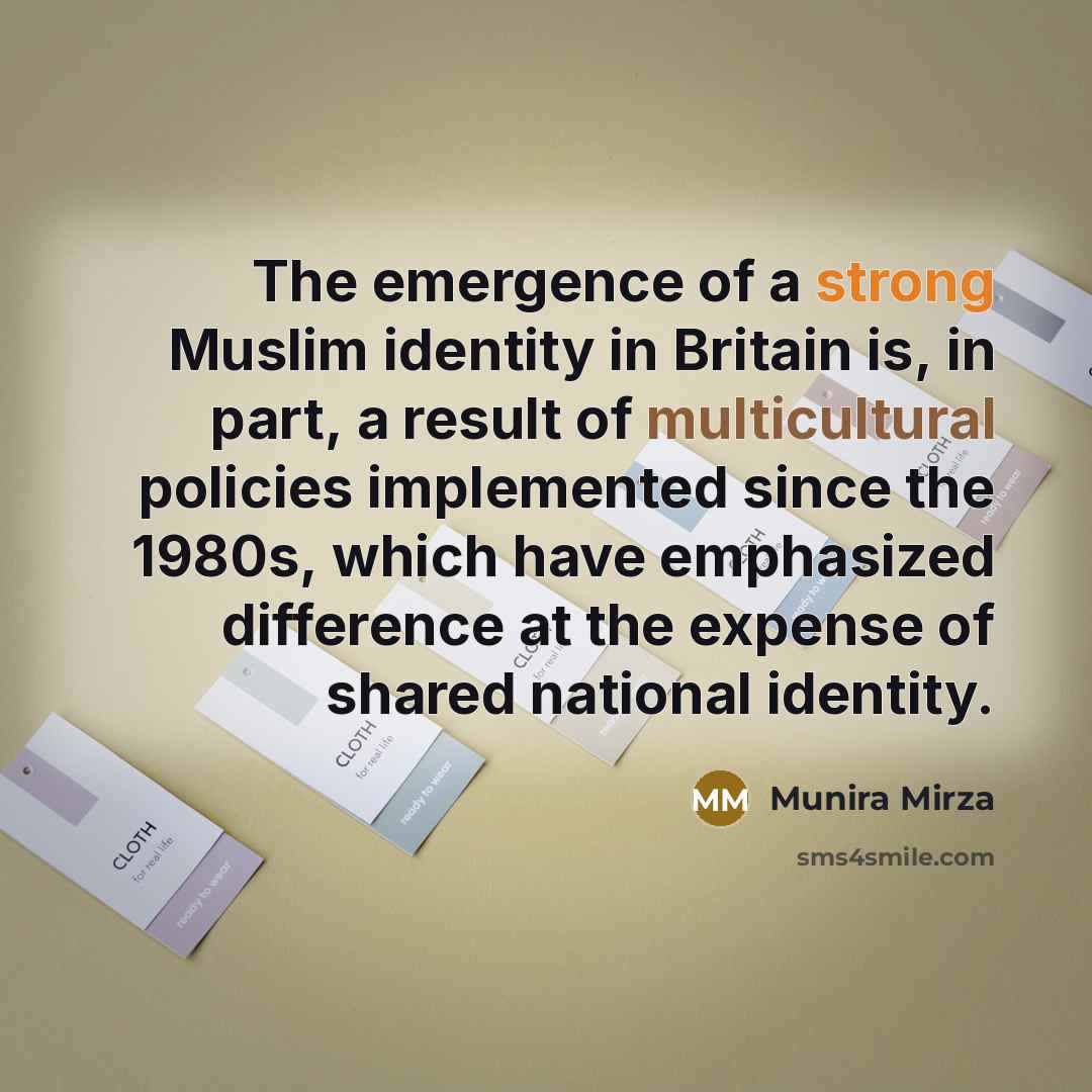“The emergence of a strong Muslim identity in Britain is, in part, a result of multicultural policies implemented since the 1980s, which have emphasized difference at the expense of shared national identity.” quote by Munira Mirza