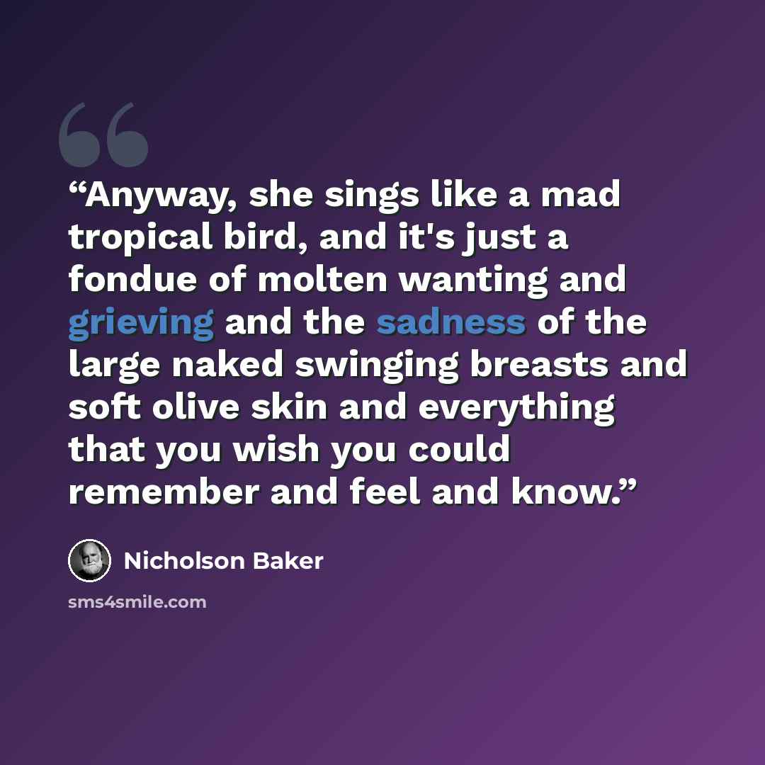 “Anyway, she sings like a mad tropical bird, and it's just a fondue of molten wanting and grieving and the sadness of the large naked swinging breasts and soft olive skin and everything that you wish you could remember and feel and know.” quote by Nicholson Baker