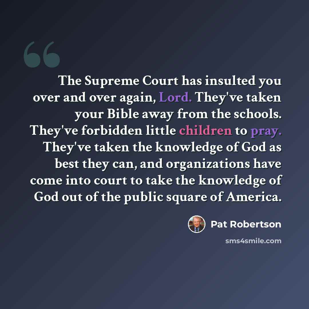 “The Supreme Court has insulted you over and over again, Lord. They've taken your Bible away from the schools. They've forbidden little children to pray. They've taken the knowledge of God as best they can, and organizations have come into court to take the knowledge of God out of the public square…” quote by Pat Robertson
