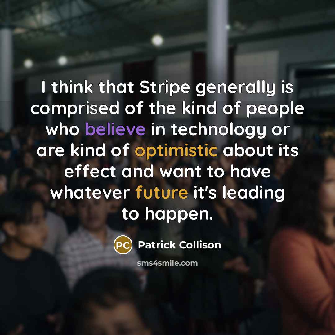 “I think that Stripe generally is comprised of the kind of people who believe in technology or are kind of optimistic about its effect and want to have whatever future it's leading to happen.” quote by Patrick Collison