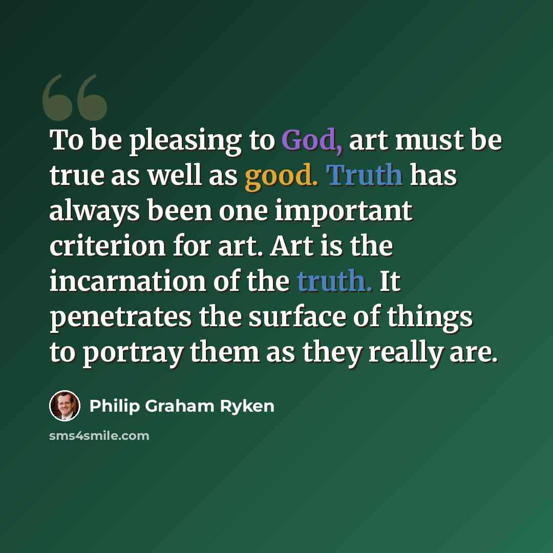 “To be pleasing to God, art must be true as well as good. Truth has always been one important criterion for art. Art is the incarnation of the truth. It penetrates the surface of things to portray them as they really are.” quote by Philip Graham Ryken