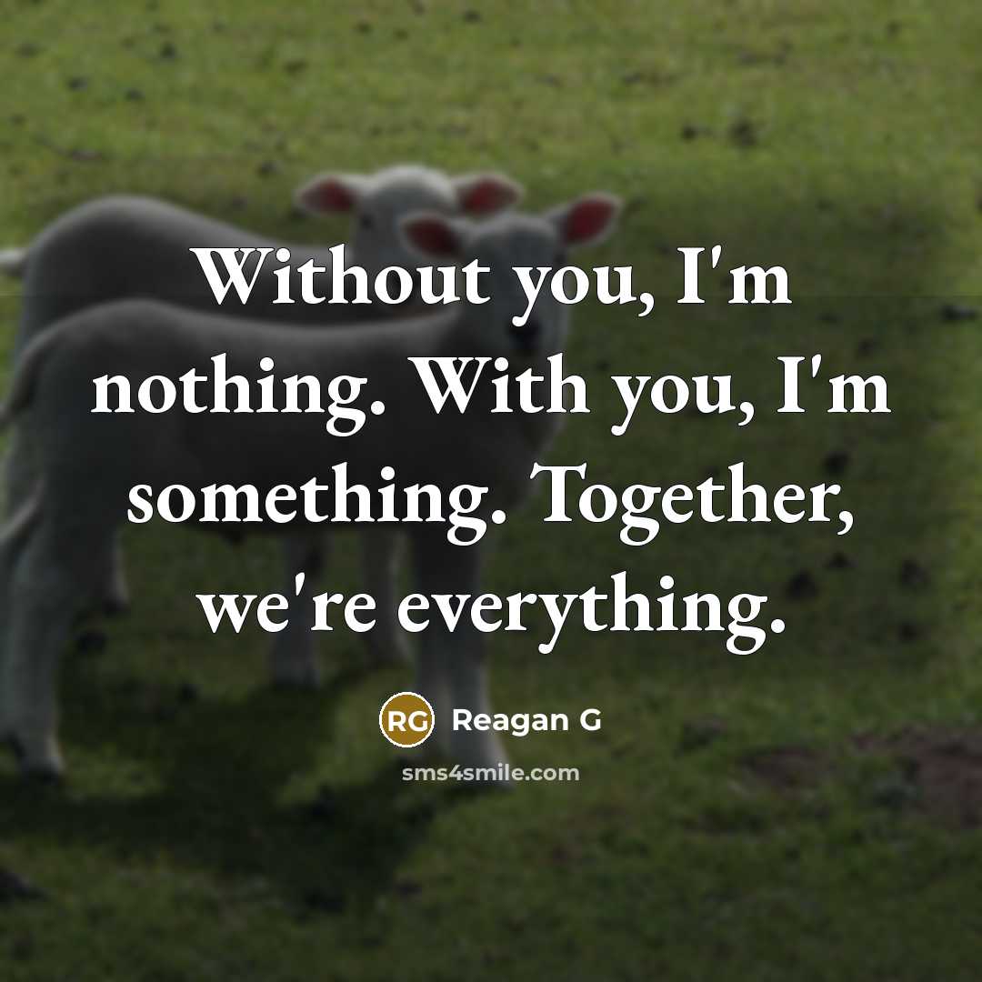 “Without you, I'm nothing. With you, I'm something. Together, we're everything.” quote by Reagan G