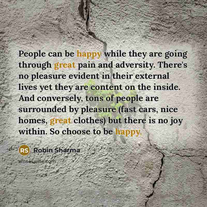 “People can be happy while they are going through great pain and adversity. There's no pleasure evident in their external lives yet they are content on the inside. And conversely, tons of people are surrounded by pleasure (fast cars, nice homes, great clothes) but there is no joy within. So choose…” quote by Robin Sharma
