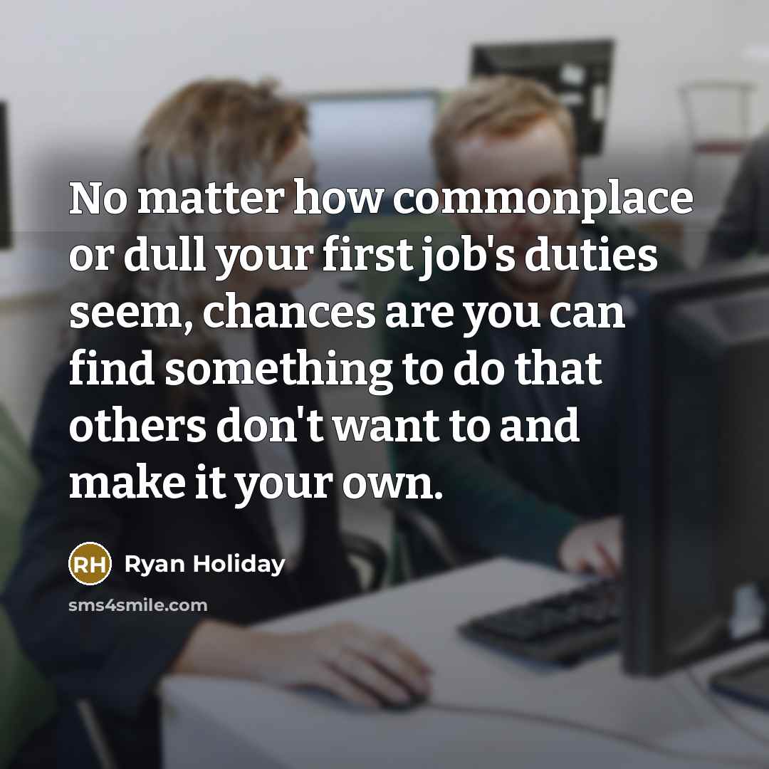 “No matter how commonplace or dull your first job's duties seem, chances are you can find something to do that others don't want to and make it your own.” quote by Ryan Holiday