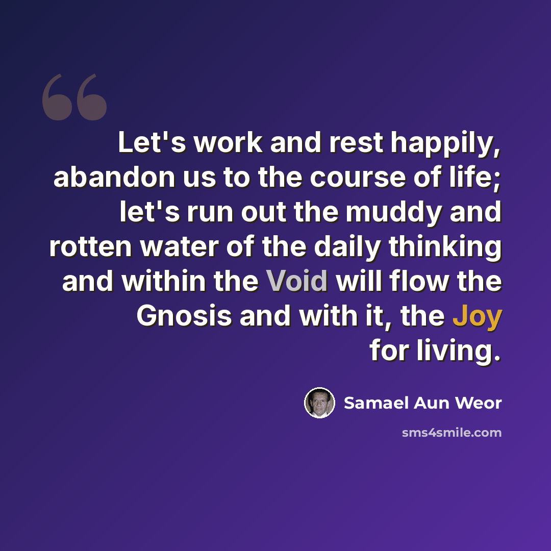 “Let's work and rest happily, abandon us to the course of life; let's run out the muddy and rotten water of the daily thinking and within the Void will flow the Gnosis and with it, the Joy for living.” quote by Samael Aun Weor