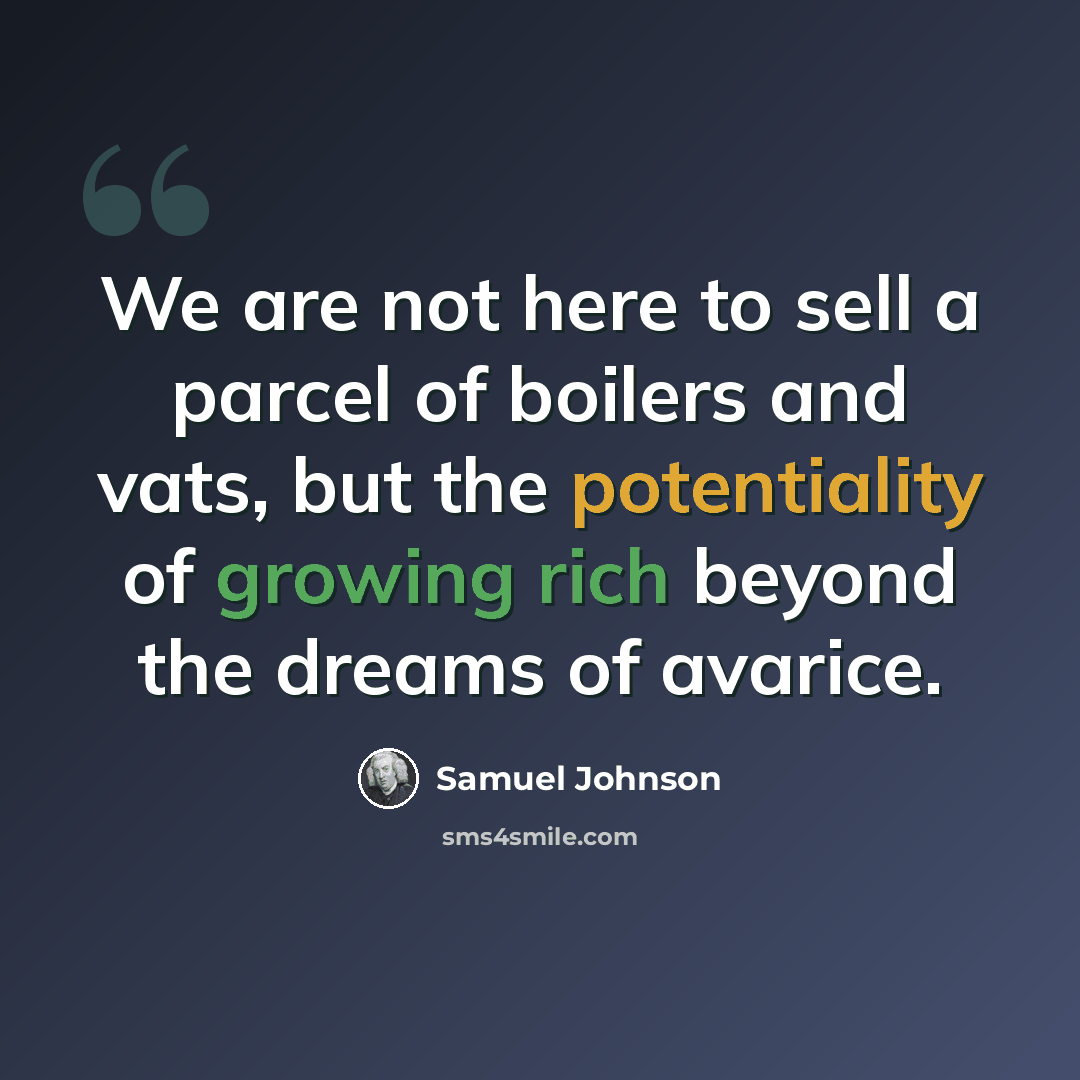 “We are not here to sell a parcel of boilers and vats, but the potentiality of growing rich beyond the dreams of avarice.” quote by Samuel Johnson