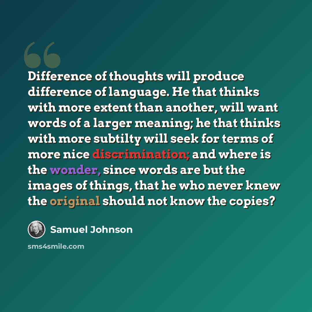 “Difference of thoughts will produce difference of language. He that thinks with more extent than another, will want words of a larger meaning; he that thinks with more subtilty will seek for terms of more nice discrimination; and where is the wonder, since words are but the images of things, that…” quote by Samuel Johnson