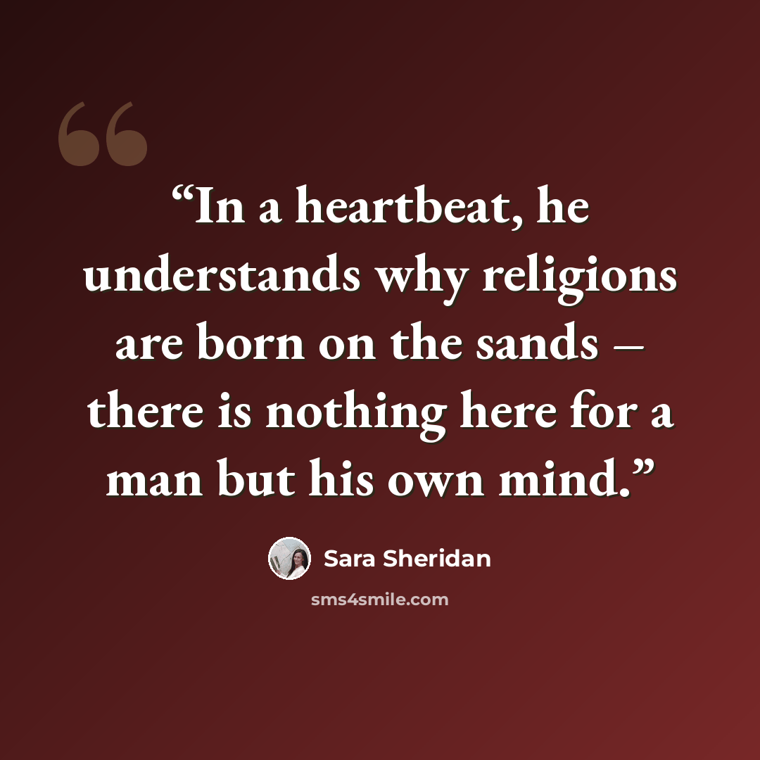 “In a heartbeat, he understands why religions are born on the sands – there is nothing here for a man but his own mind.” quote by Sara Sheridan