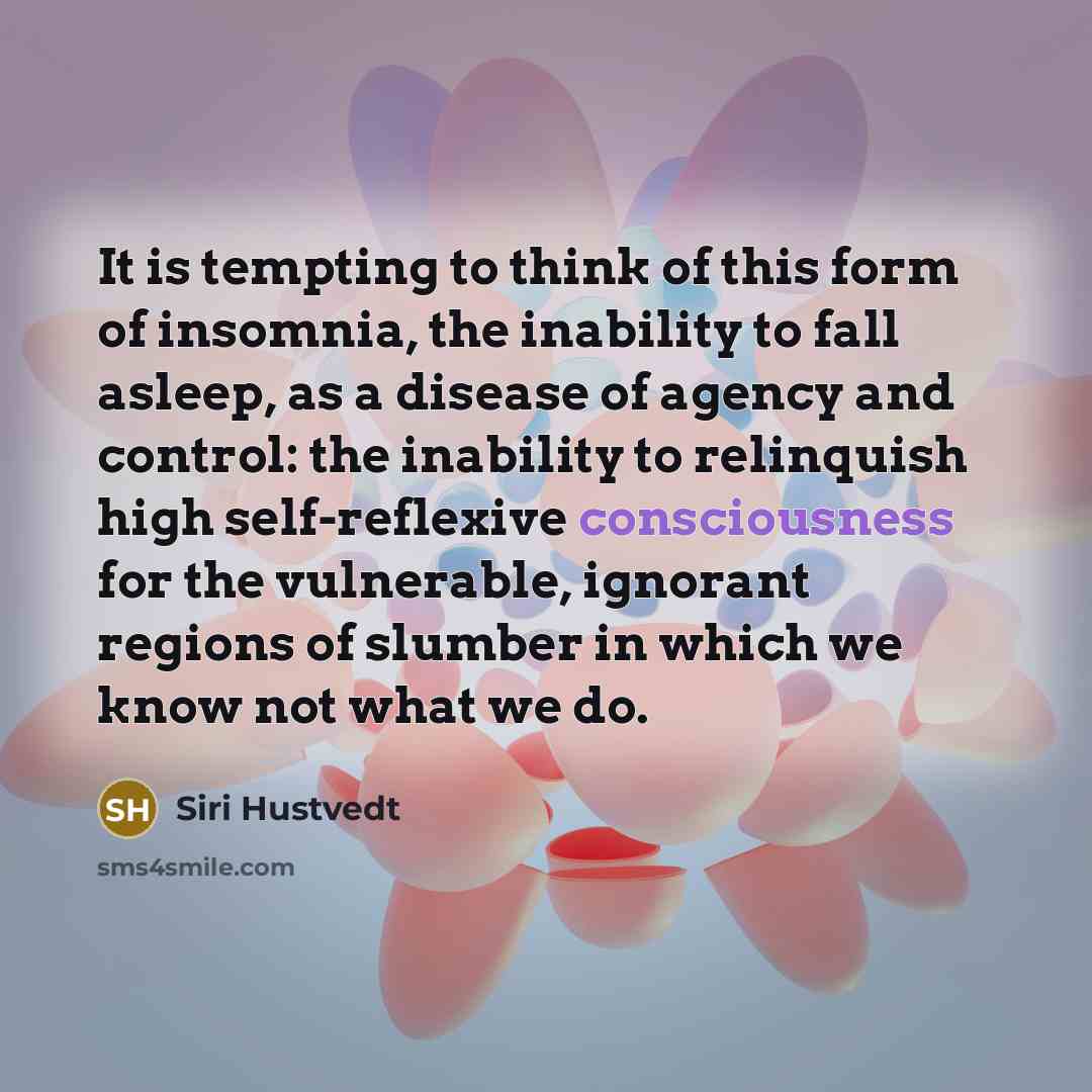 “It is tempting to think of this form of insomnia, the inability to fall asleep, as a disease of agency and control: the inability to relinquish high self-reflexive consciousness for the vulnerable, ignorant regions of slumber in which we know not what we do.” quote by Siri Hustvedt