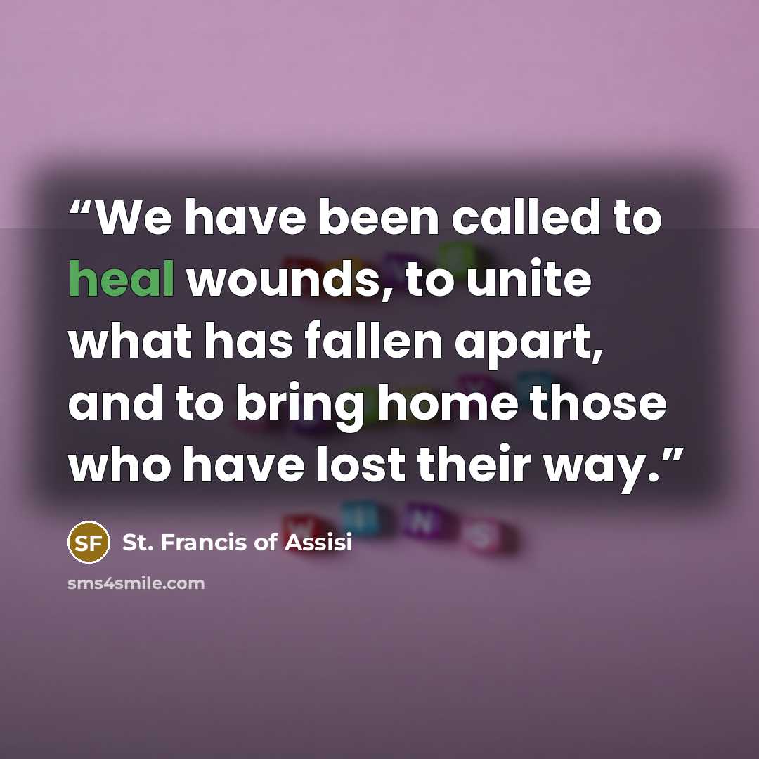 “We have been called to heal wounds, to unite what has fallen apart, and to bring home those who have lost their way.” quote by St. Francis of Assisi