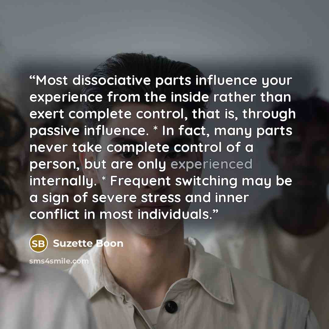 “Most dissociative parts influence your experience from the inside rather than exert complete control, that is, through passive influence. * In fact, many parts never take complete control of a person, but are only experienced internally. * Frequent switching may be a sign of severe stress and…” quote by Suzette Boon