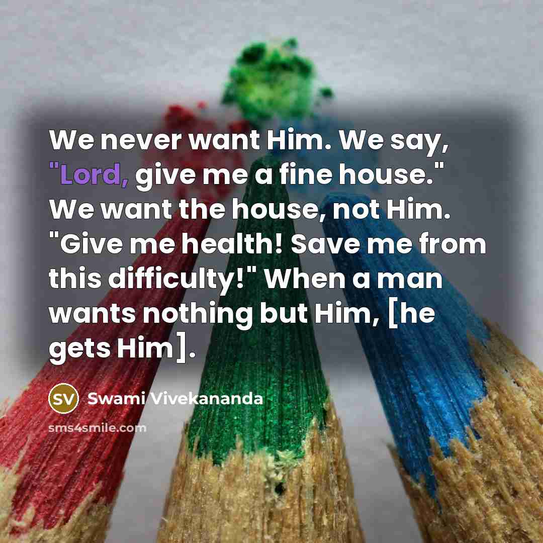 “We never want Him. We say, "Lord, give me a fine house." We want the house, not Him. "Give me health! Save me from this difficulty!" When a man wants nothing but Him, [he gets Him].” quote by Swami Vivekananda