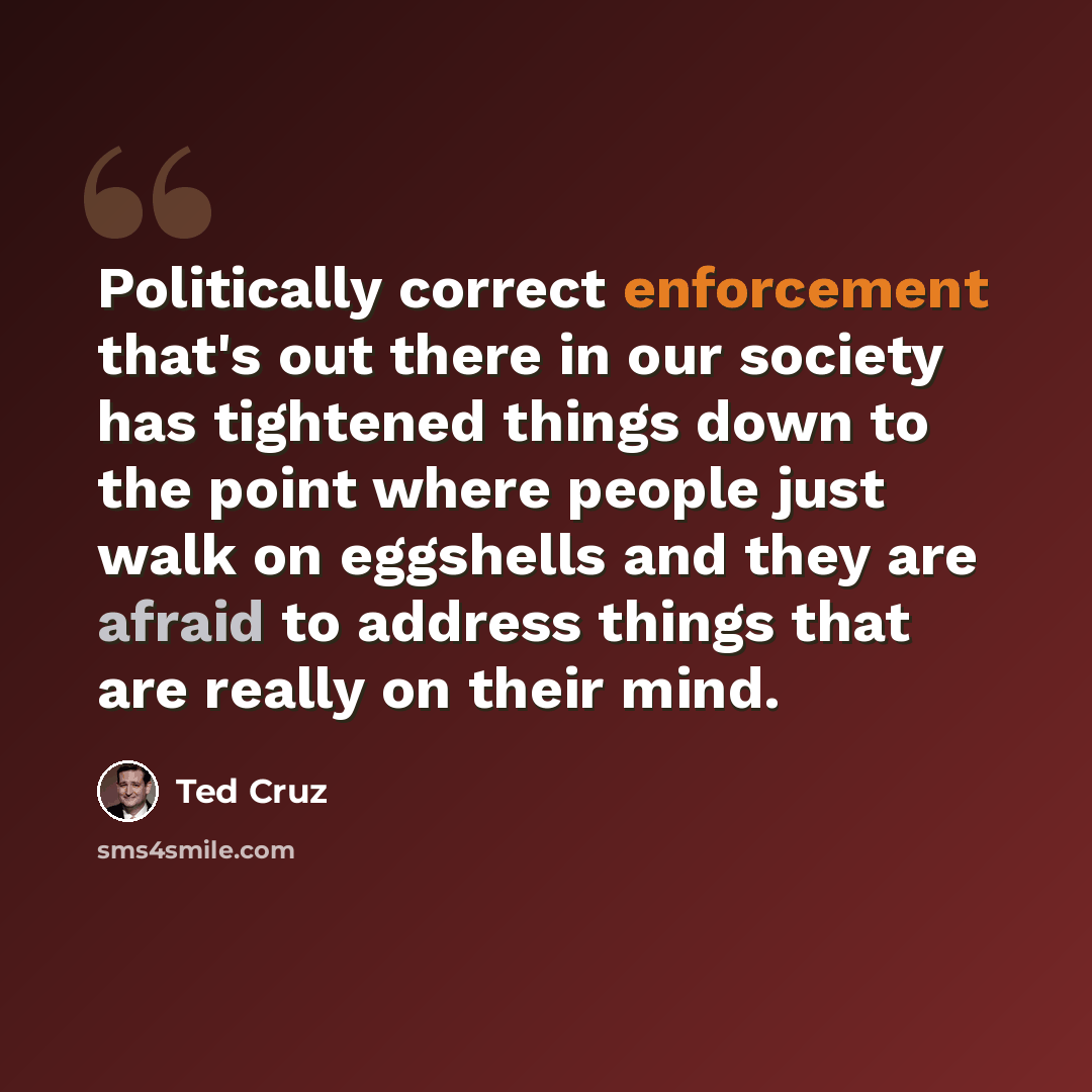 “Politically correct enforcement that's out there in our society has tightened things down to the point where people just walk on eggshells and they are afraid to address things that are really on their mind.” quote by Ted Cruz