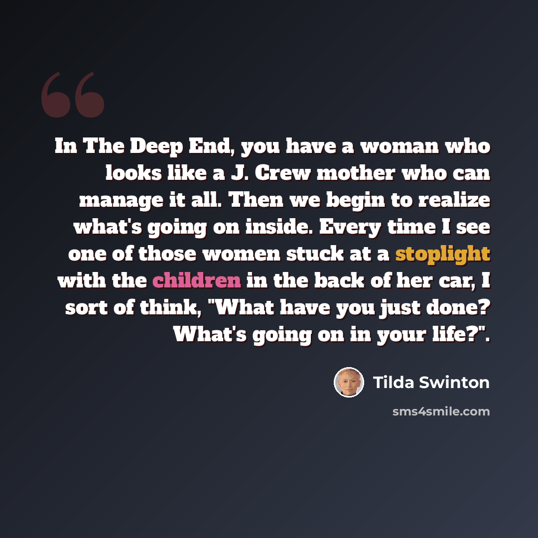 “In The Deep End, you have a woman who looks like a J. Crew mother who can manage it all. Then we begin to realize what's going on inside. Every time I see one of those women stuck at a stoplight with the children in the back of her car, I sort of think, "What have you just done? What's going on in…” quote by Tilda Swinton