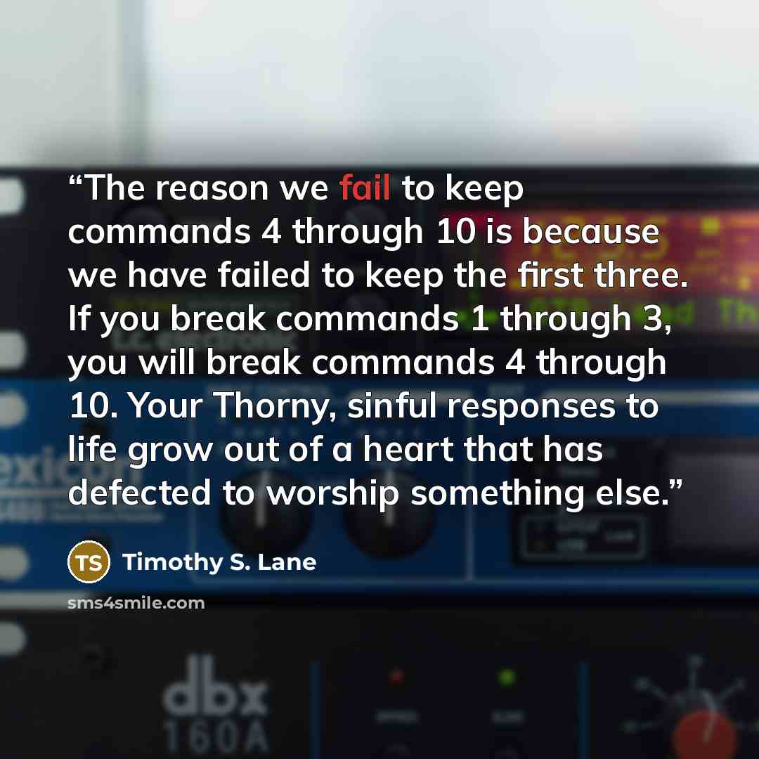 “The reason we fail to keep commands 4 through 10 is because we have failed to keep the first three. If you break commands 1 through 3, you will break commands 4 through 10. Your Thorny, sinful responses to life grow out of a heart that has defected to worship something else.” quote by Timothy S. Lane