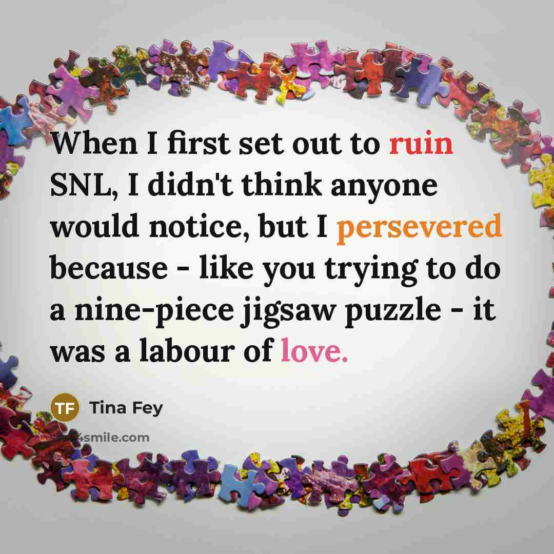 “When I first set out to ruin SNL, I didn't think anyone would notice, but I persevered because - like you trying to do a nine-piece jigsaw puzzle - it was a labour of love.” quote by Tina Fey