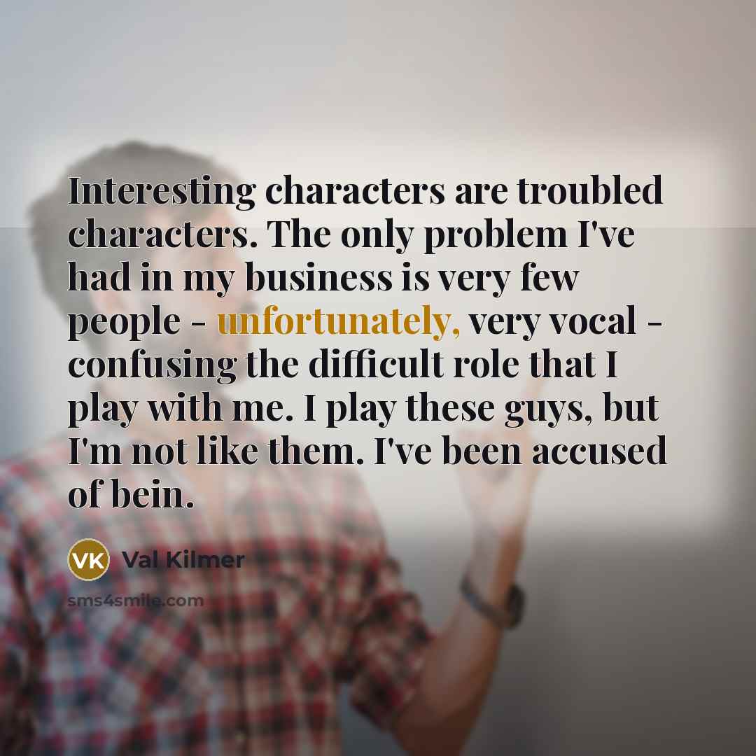 “Interesting characters are troubled characters. The only problem I've had in my business is very few people - unfortunately, very vocal - confusing the difficult role that I play with me. I play these guys, but I'm not like them. I've been accused of bein.” quote by Val Kilmer