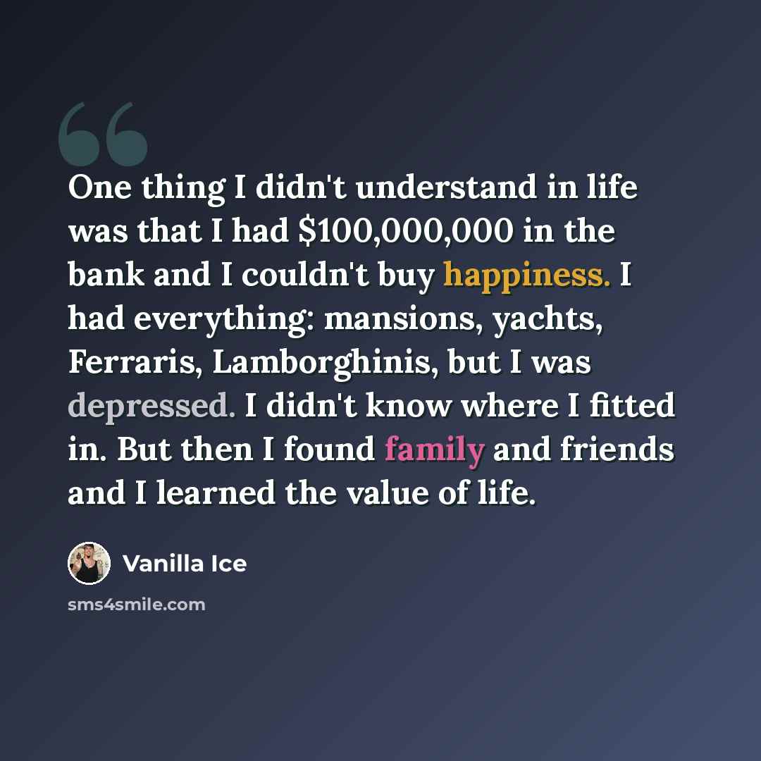 “One thing I didn't understand in life was that I had $100,000,000 in the bank and I couldn't buy happiness. I had everything: mansions, yachts, Ferraris, Lamborghinis, but I was depressed. I didn't know where I fitted in. But then I found family and friends and I learned the value of life.” quote by Vanilla Ice