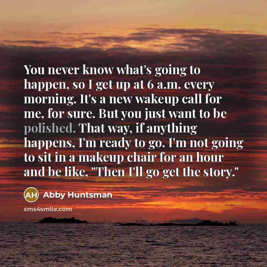 “You never know what's going to happen, so I get up at 6 a.m. every morning. It's a new wakeup call for me, for sure. But you just want to be polished. That way, if anything happens, I'm ready to go. I'm not going to sit in a makeup chair for an hour and be like, "Then I'll go get the story."” quote by Abby Huntsman