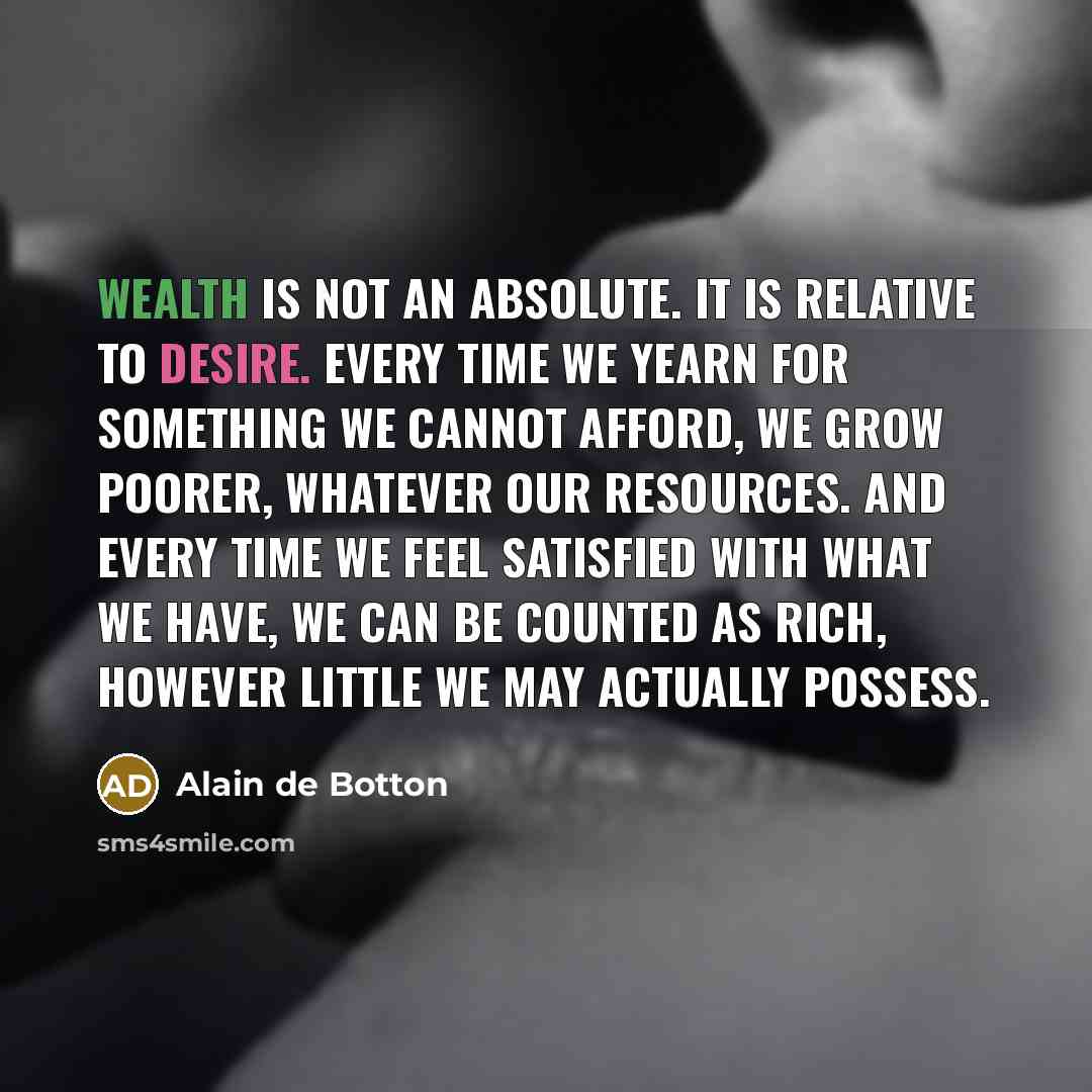 “Wealth is not an absolute. It is relative to desire. Every time we yearn for something we cannot afford, we grow poorer, whatever our resources. And every time we feel satisfied with what we have, we can be counted as rich, however little we may actually possess.” quote by Alain de Botton