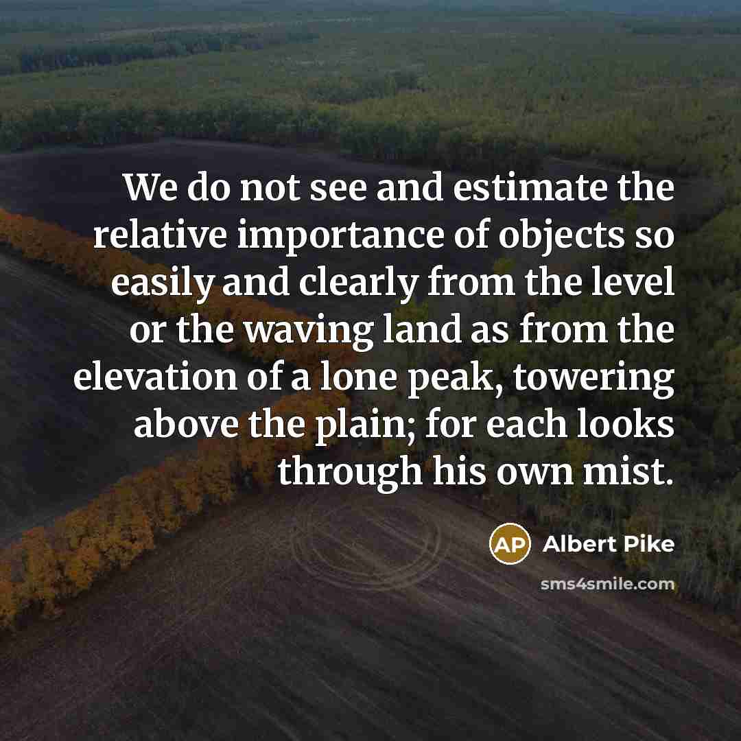 “We do not see and estimate the relative importance of objects so easily and clearly from the level or the waving land as from the elevation of a lone peak, towering above the plain; for each looks through his own mist.” quote by Albert Pike