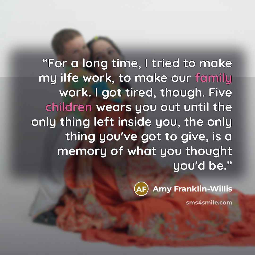“For a long time, I tried to make my ilfe work, to make our family work. I got tired, though. Five children wears you out until the only thing left inside you, the only thing you've got to give, is a memory of what you thought you'd be.” quote by Amy Franklin-Willis
