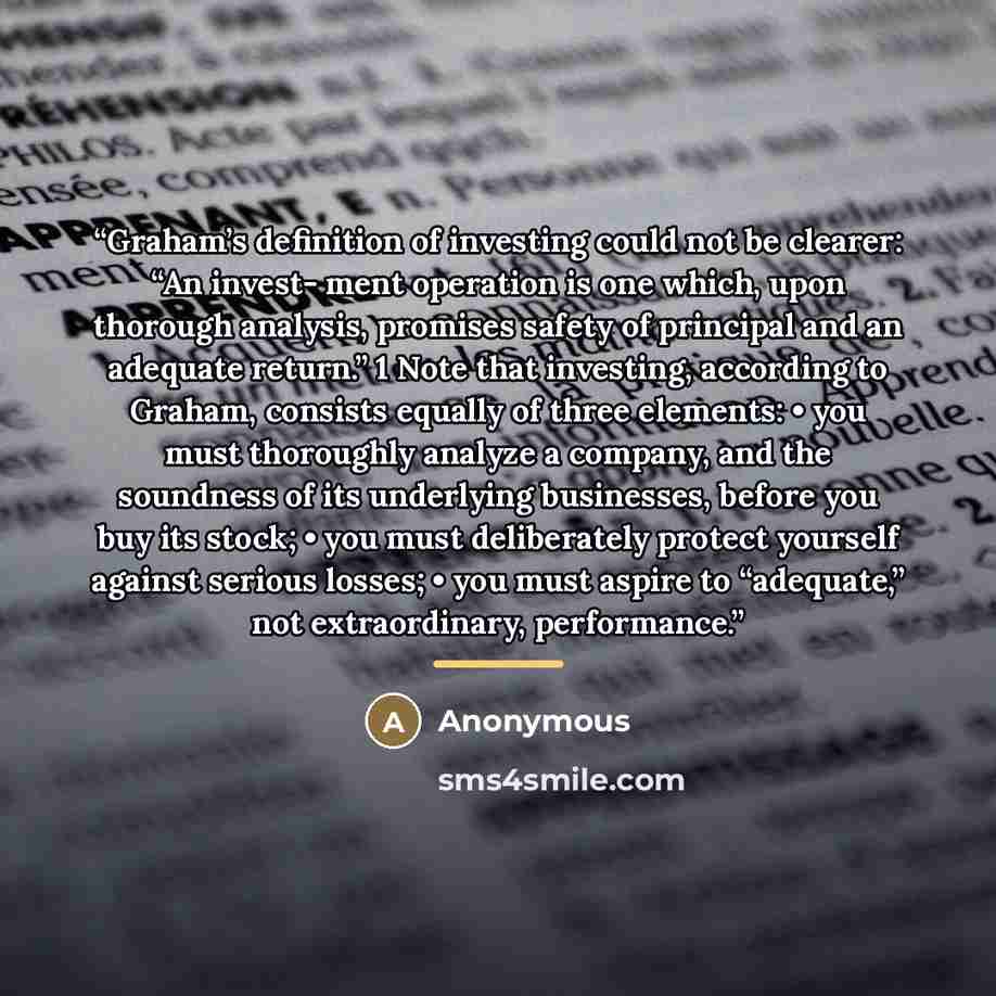 “Graham’s definition of investing could not be clearer: “An invest- ment operation is one which, upon thorough analysis, promises safety of principal and an adequate return.” 1 Note that investing, according to Graham, consists equally of three elements: • you must thoroughly analyze a company, and…” quote by Anonymous