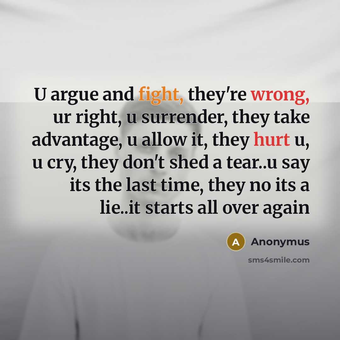 “U argue and fight, they're wrong, ur right, u surrender, they take advantage, u allow it, they hurt u, u cry, they don't shed a tear..u say its the last time, they no its a lie..it starts all over again” quote by Anonymus