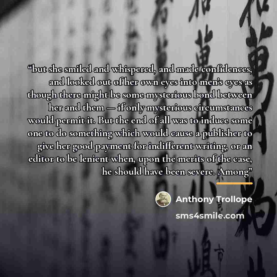 “but she smiled and whispered, and made confidences, and looked out of her own eyes into men’s eyes as though there might be some mysterious bond between her and them — if only mysterious circumstances would permit it. But the end of all was to induce some one to do something which would cause a…” quote by Anthony Trollope