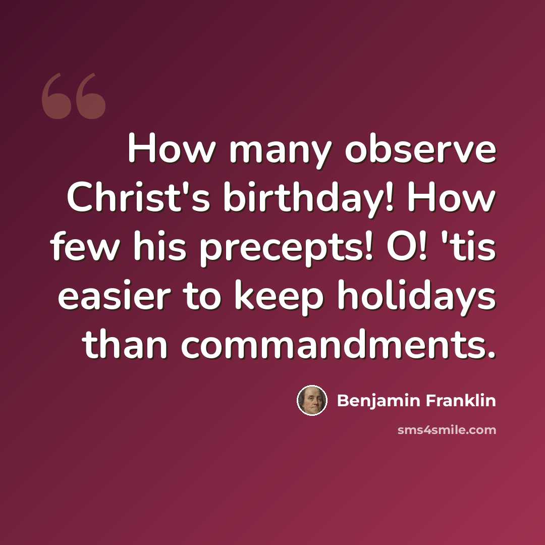 “How many observe Christ's birthday! How few his precepts! O! 'tis easier to keep holidays than commandments.” quote by Benjamin Franklin