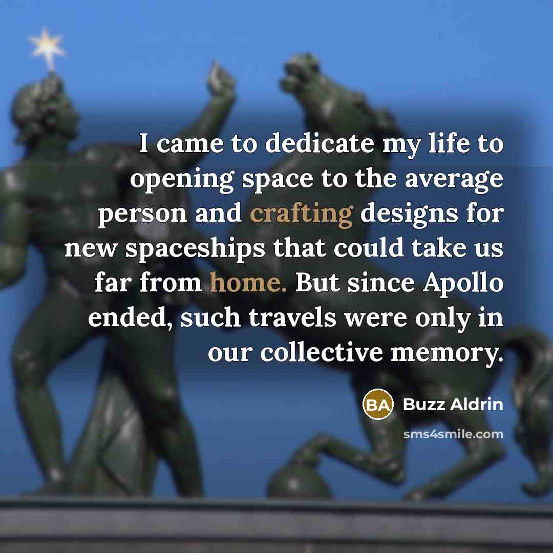 “I came to dedicate my life to opening space to the average person and crafting designs for new spaceships that could take us far from home. But since Apollo ended, such travels were only in our collective memory.” quote by Buzz Aldrin