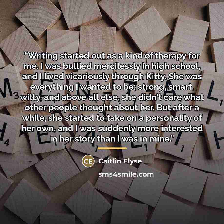 “Writing started out as a kind of therapy for me. I was bullied mercilessly in high school, and I lived vicariously through Kitty. She was everything I wanted to be; strong, smart, witty, and above all else, she didn't care what other people thought about her. But after a while, she started to take…” quote by Caitlin Elyse