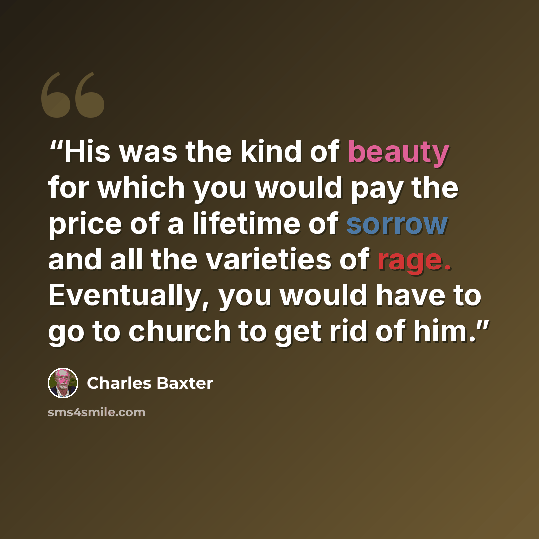 “His was the kind of beauty for which you would pay the price of a lifetime of sorrow and all the varieties of rage. Eventually, you would have to go to church to get rid of him.” quote by Charles Baxter