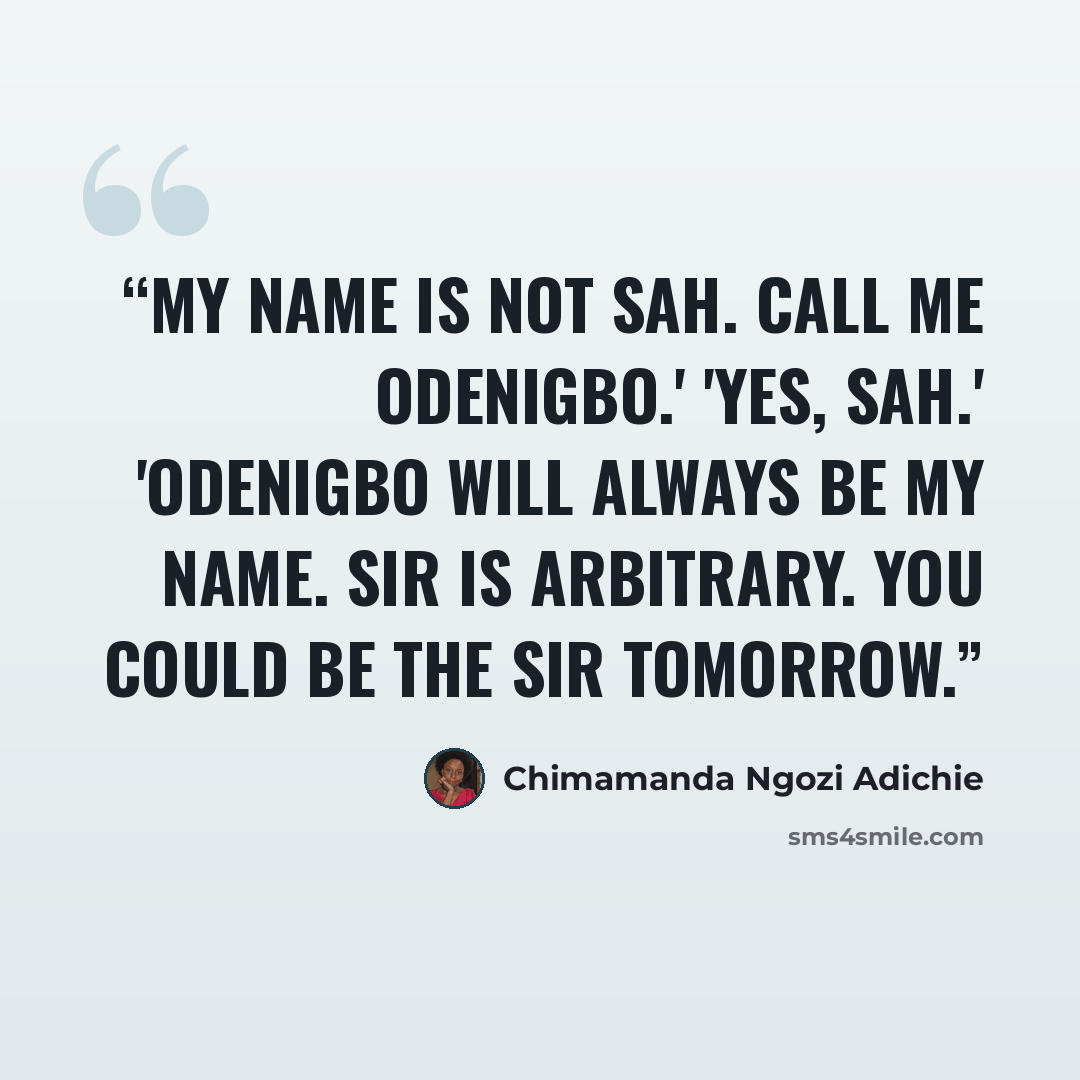 “My name is not Sah. Call me Odenigbo.' 'Yes, sah.' 'Odenigbo will always be my name. Sir is arbitrary. You could be the sir tomorrow.” quote by Chimamanda Ngozi Adichie