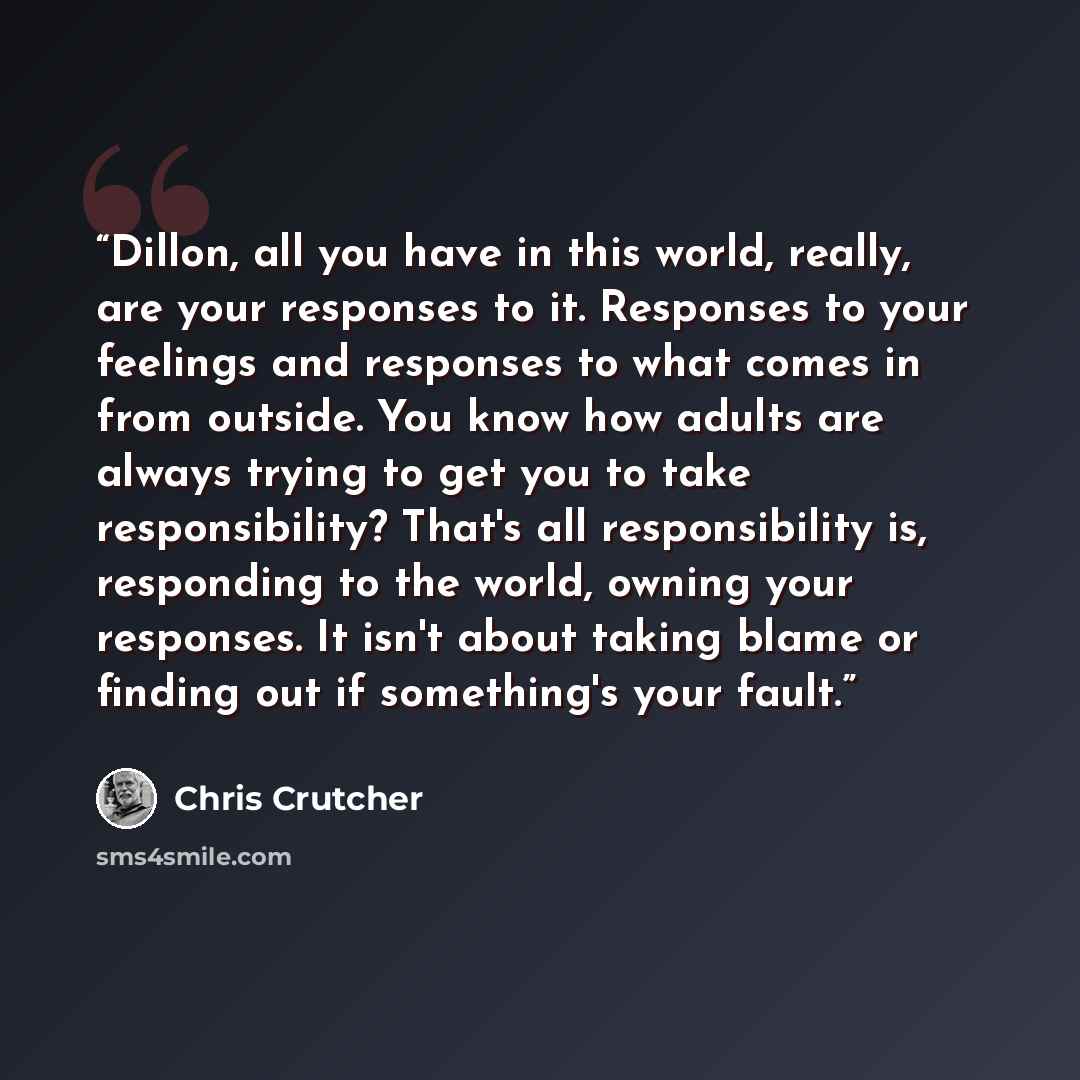 “Dillon, all you have in this world, really, are your responses to it. Responses to your feelings and responses to what comes in from outside. You know how adults are always trying to get you to take responsibility? That's all responsibility is, responding to the world, owning your responses. It…” quote by Chris Crutcher