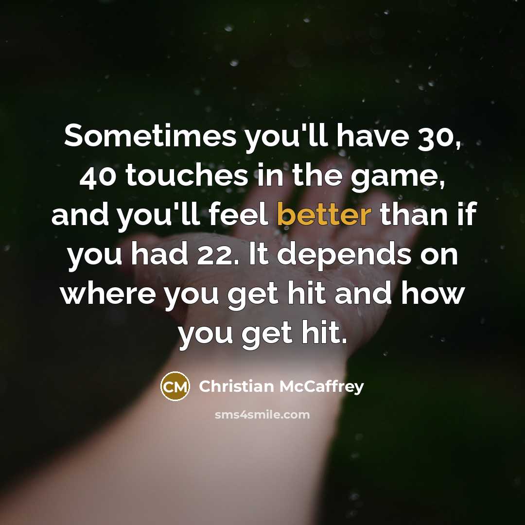 “Sometimes you'll have 30, 40 touches in the game, and you'll feel better than if you had 22. It depends on where you get hit and how you get hit.” quote by Christian McCaffrey