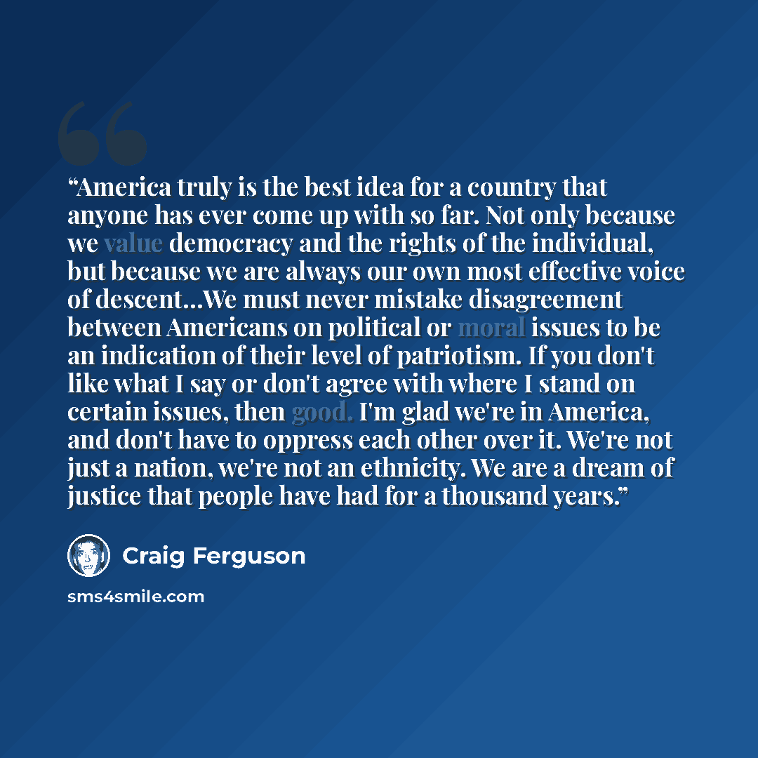 “America truly is the best idea for a country that anyone has ever come up with so far. Not only because we value democracy and the rights of the individual, but because we are always our own most effective voice of descent…We must never mistake disagreement between Americans on political or moral…” quote by Craig Ferguson