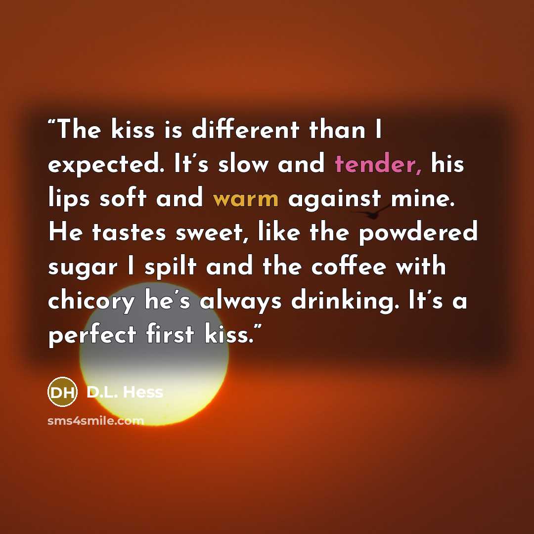 “The kiss is different than I expected. It’s slow and tender, his lips soft and warm against mine. He tastes sweet, like the powdered sugar I spilt and the coffee with chicory he’s always drinking. It’s a perfect first kiss.” quote by D.L. Hess