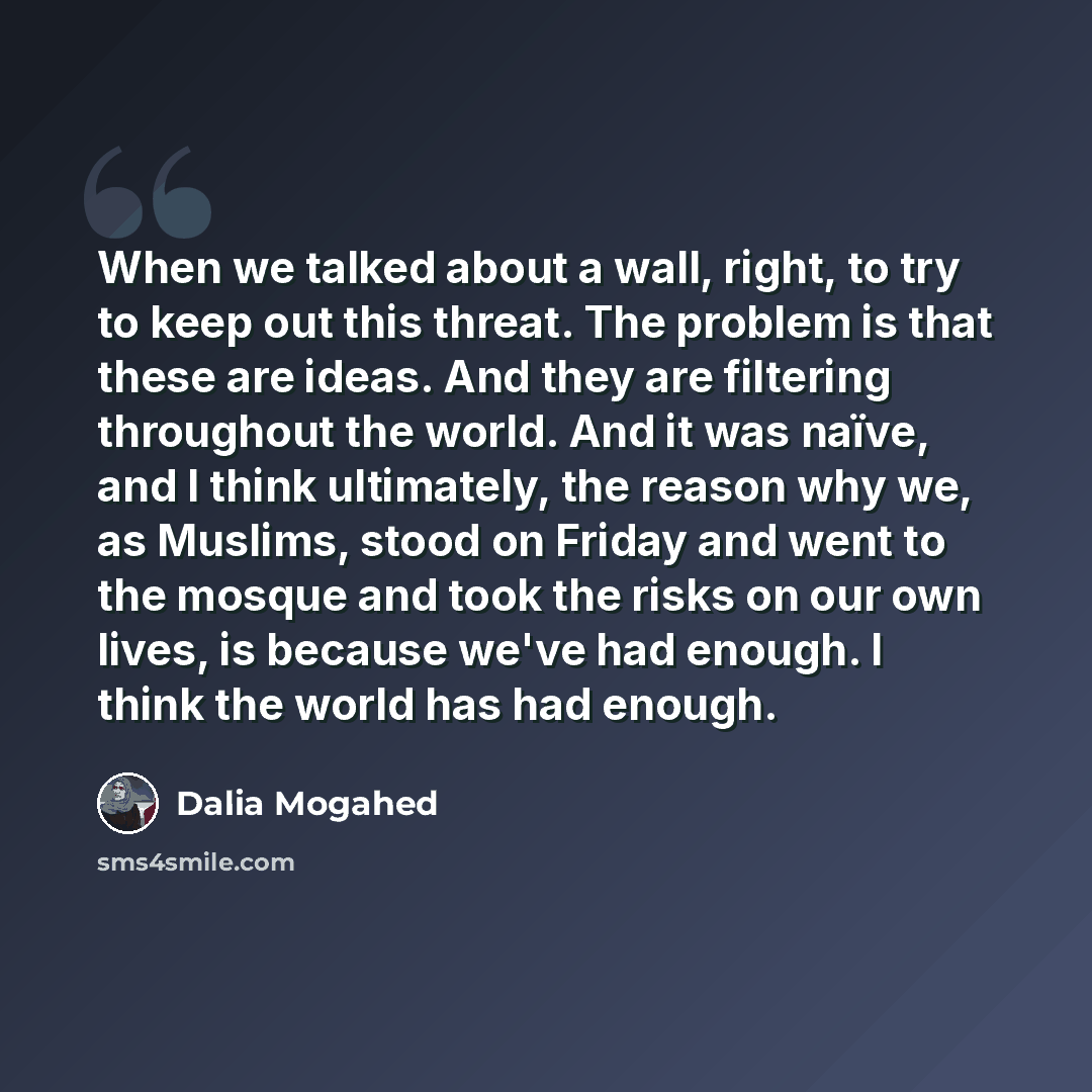 “When we talked about a wall, right, to try to keep out this threat. The problem is that these are ideas. And they are filtering throughout the world. And it was naïve, and I think ultimately, the reason why we, as Muslims, stood on Friday and went to the mosque and took the risks on our own lives…” quote by Dalia Mogahed