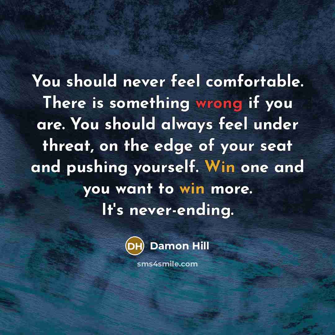 “You should never feel comfortable. There is something wrong if you are. You should always feel under threat, on the edge of your seat and pushing yourself. Win one and you want to win more. It's never-ending.” quote by Damon Hill