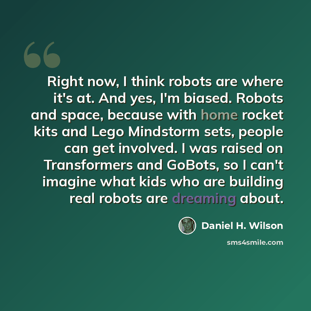 “Right now, I think robots are where it's at. And yes, I'm biased. Robots and space, because with home rocket kits and Lego Mindstorm sets, people can get involved. I was raised on Transformers and GoBots, so I can't imagine what kids who are building real robots are dreaming about.” quote by Daniel H. Wilson