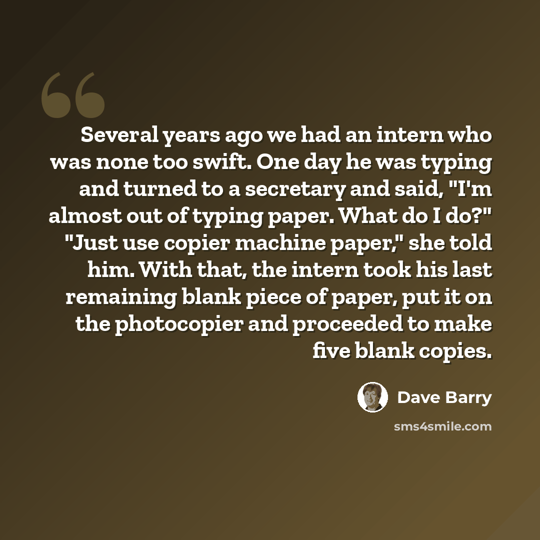 “Several years ago we had an intern who was none too swift. One day he was typing and turned to a secretary and said, "I'm almost out of typing paper. What do I do?" "Just use copier machine paper," she told him. With that, the intern took his last remaining blank piece of paper, put it on the…” quote by Dave Barry