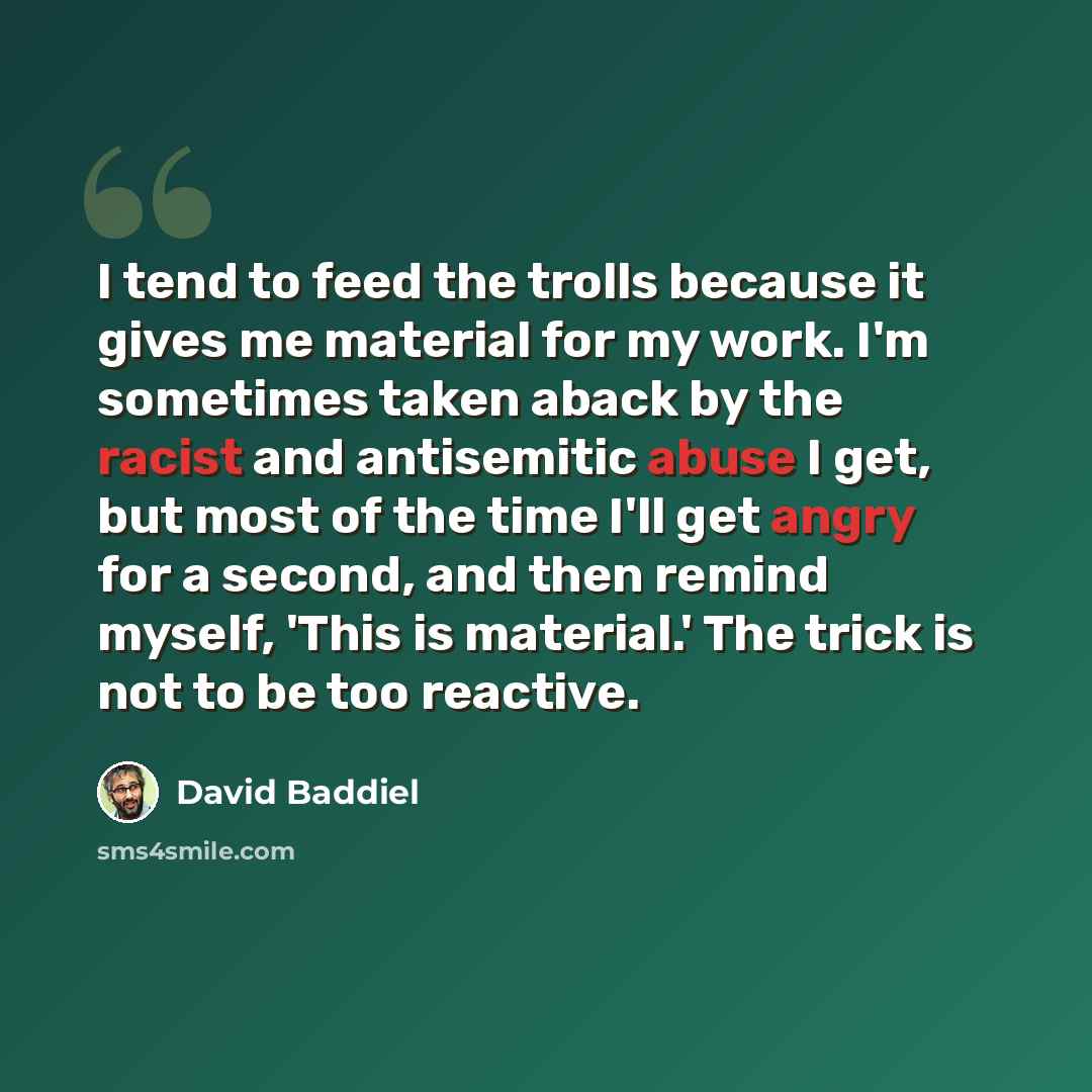 “I tend to feed the trolls because it gives me material for my work. I'm sometimes taken aback by the racist and antisemitic abuse I get, but most of the time I'll get angry for a second, and then remind myself, 'This is material.' The trick is not to be too reactive.” quote by David Baddiel
