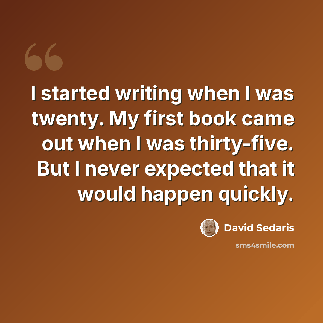 “I started writing when I was twenty. My first book came out when I was thirty-five. But I never expected that it would happen quickly.” quote by David Sedaris