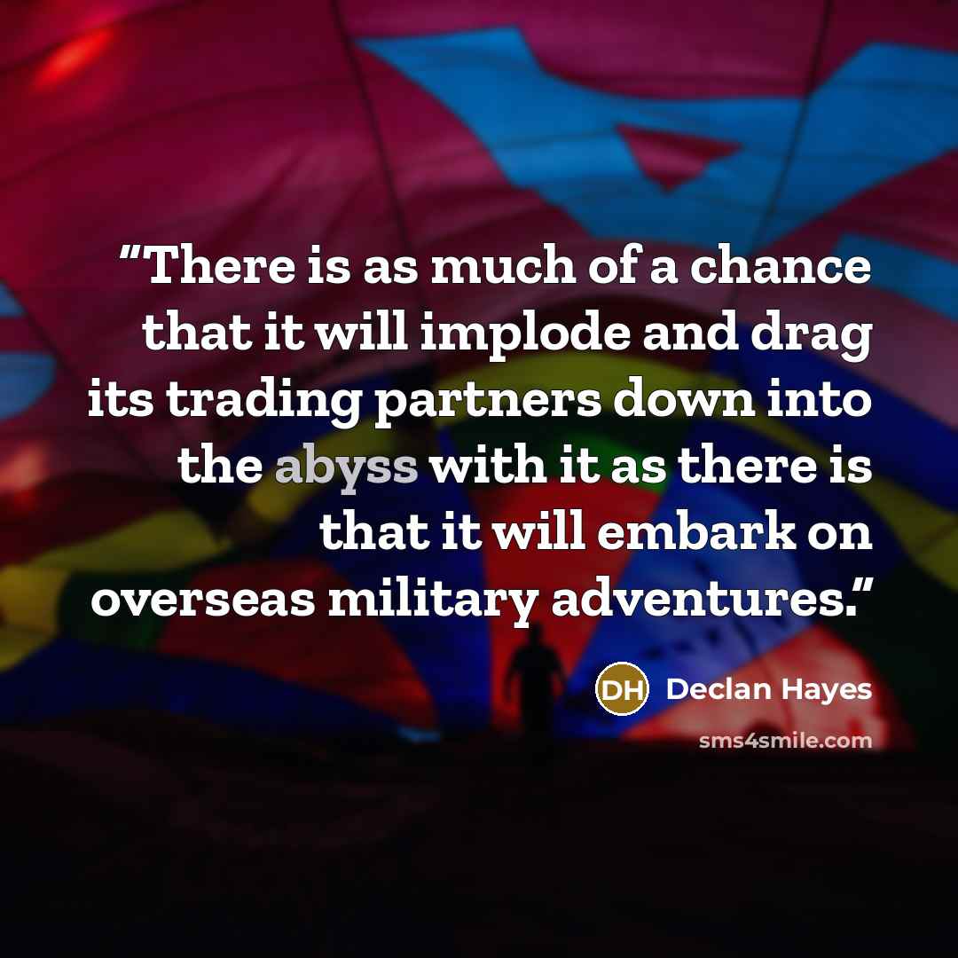 “There is as much of a chance that it will implode and drag its trading partners down into the abyss with it as there is that it will embark on overseas military adventures.” quote by Declan Hayes