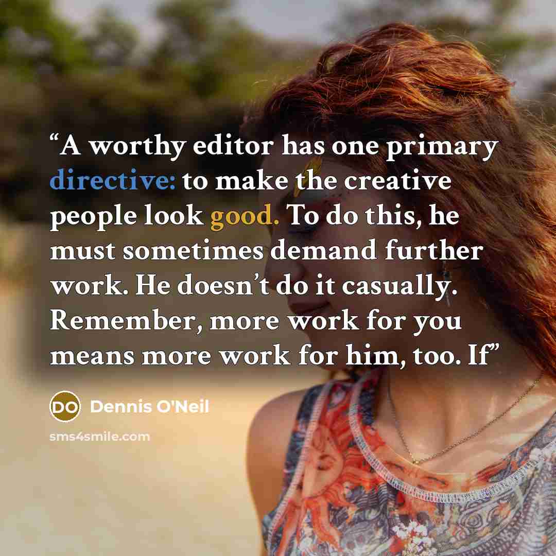 “A worthy editor has one primary directive: to make the creative people look good. To do this, he must sometimes demand further work. He doesn’t do it casually. Remember, more work for you means more work for him, too. If” quote by Dennis O'Neil