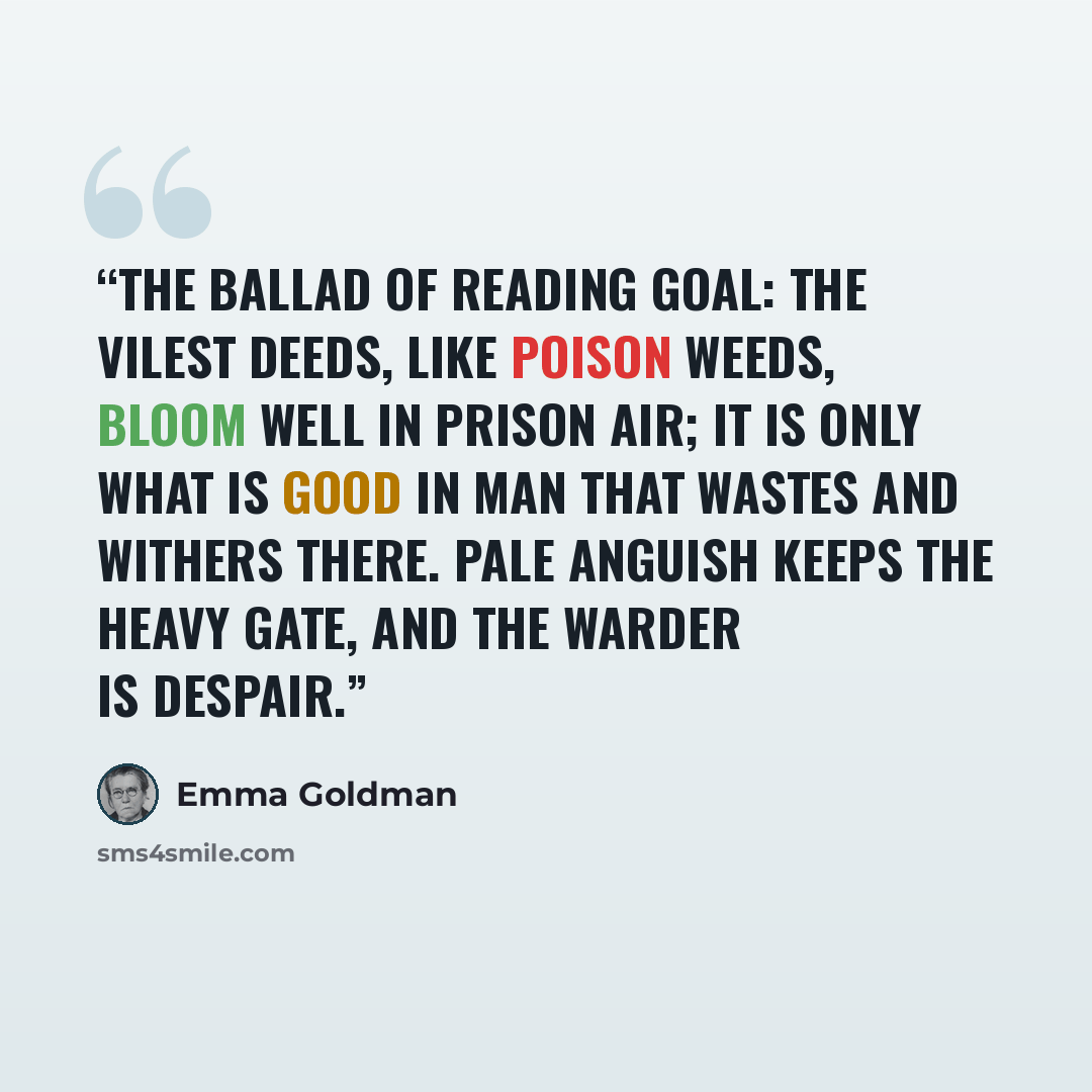 “THE BALLAD OF READING GOAL: The vilest deeds, like poison weeds, Bloom well in prison air; It is only what is good in Man That wastes and withers there. Pale Anguish keeps the heavy gate, And the Warder is Despair.” quote by Emma Goldman