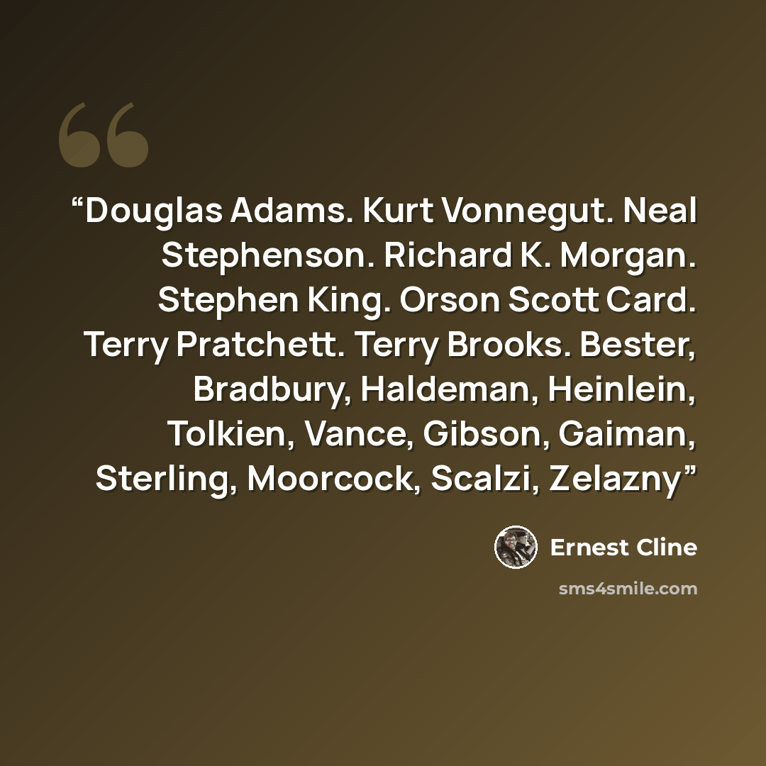 “Douglas Adams. Kurt Vonnegut. Neal Stephenson. Richard K. Morgan. Stephen King. Orson Scott Card. Terry Pratchett. Terry Brooks. Bester, Bradbury, Haldeman, Heinlein, Tolkien, Vance, Gibson, Gaiman, Sterling, Moorcock, Scalzi, Zelazny” quote by Ernest Cline