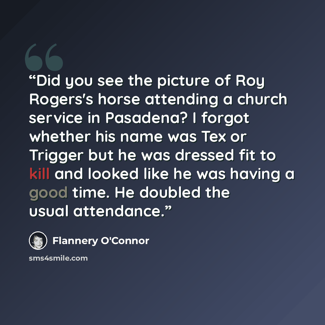 “Did you see the picture of Roy Rogers's horse attending a church service in Pasadena? I forgot whether his name was Tex or Trigger but he was dressed fit to kill and looked like he was having a good time. He doubled the usual attendance.” quote by Flannery O'Connor